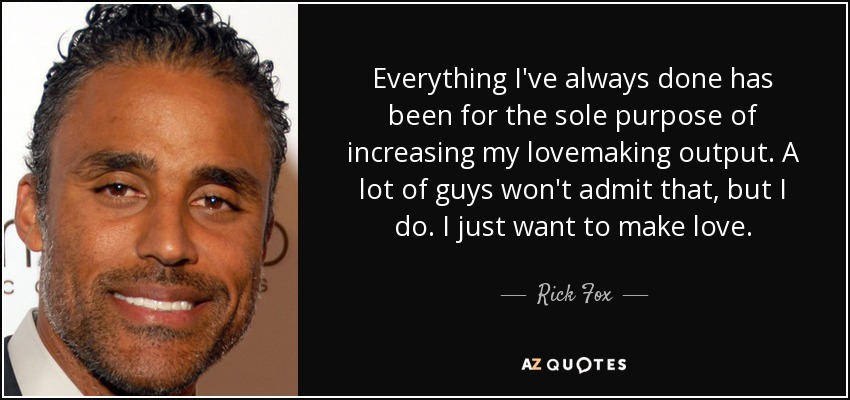 Everything I've always done has been for the sole purpose of increasing my lovemaking output. A lot of guys won't admit that, but I do. I just want to make love. - Rick Fox