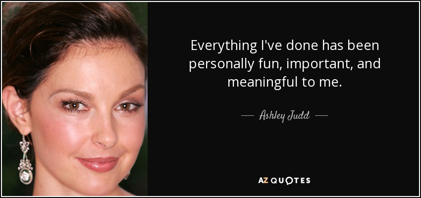 Everything I've done has been personally fun, important, and meaningful to me. - Ashley Judd