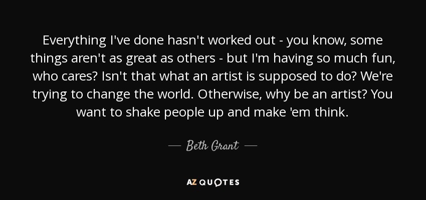 Everything I've done hasn't worked out - you know, some things aren't as great as others - but I'm having so much fun, who cares? Isn't that what an artist is supposed to do? We're trying to change the world. Otherwise, why be an artist? You want to shake people up and make 'em think. - Beth Grant