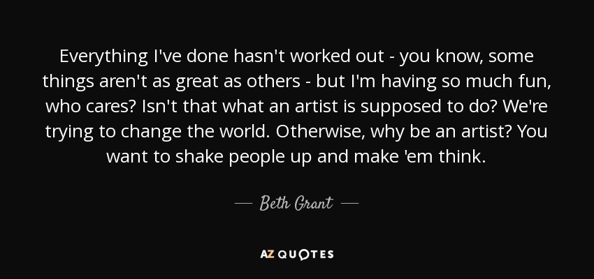 Everything I've done hasn't worked out - you know, some things aren't as great as others - but I'm having so much fun, who cares? Isn't that what an artist is supposed to do? We're trying to change the world. Otherwise, why be an artist? You want to shake people up and make 'em think. - Beth Grant