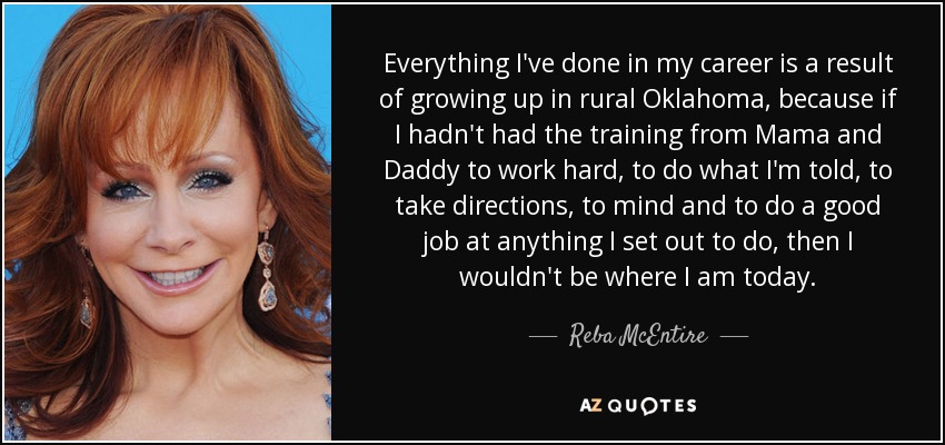 Everything I've done in my career is a result of growing up in rural Oklahoma, because if I hadn't had the training from Mama and Daddy to work hard, to do what I'm told, to take directions, to mind and to do a good job at anything I set out to do, then I wouldn't be where I am today. - Reba McEntire