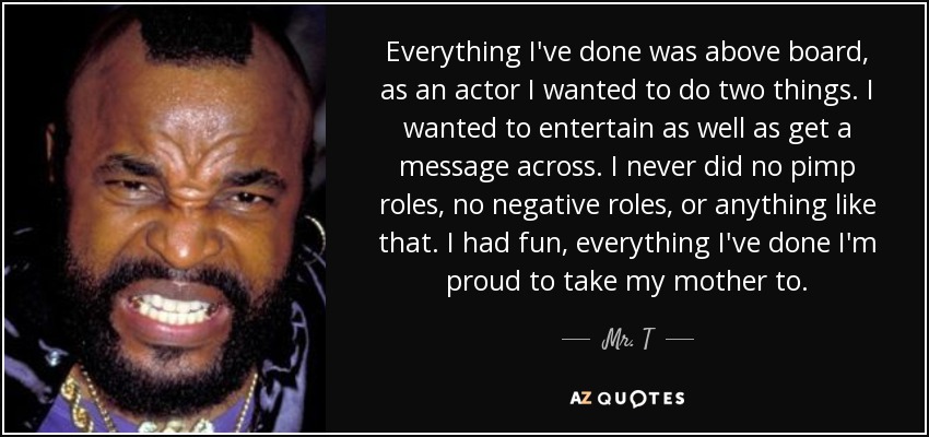 Everything I've done was above board, as an actor I wanted to do two things. I wanted to entertain as well as get a message across. I never did no pimp roles, no negative roles, or anything like that. I had fun, everything I've done I'm proud to take my mother to. - Mr. T
