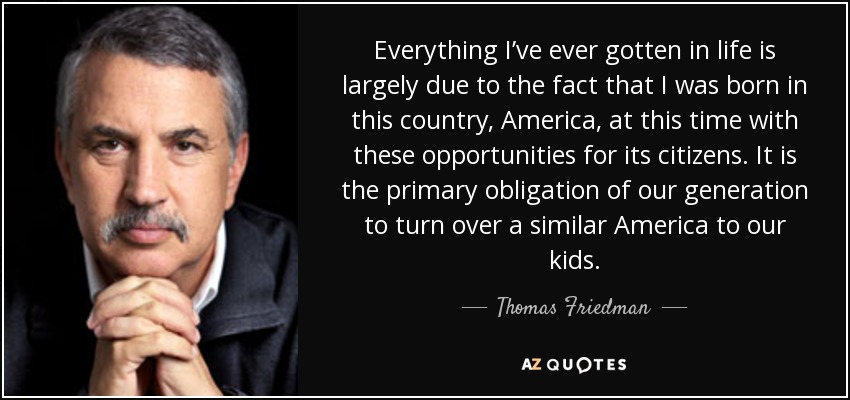 Everything I’ve ever gotten in life is largely due to the fact that I was born in this country, America, at this time with these opportunities for its citizens. It is the primary obligation of our generation to turn over a similar America to our kids. - Thomas Friedman
