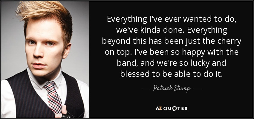 Everything I've ever wanted to do, we've kinda done. Everything beyond this has been just the cherry on top. I've been so happy with the band, and we're so lucky and blessed to be able to do it. - Patrick Stump