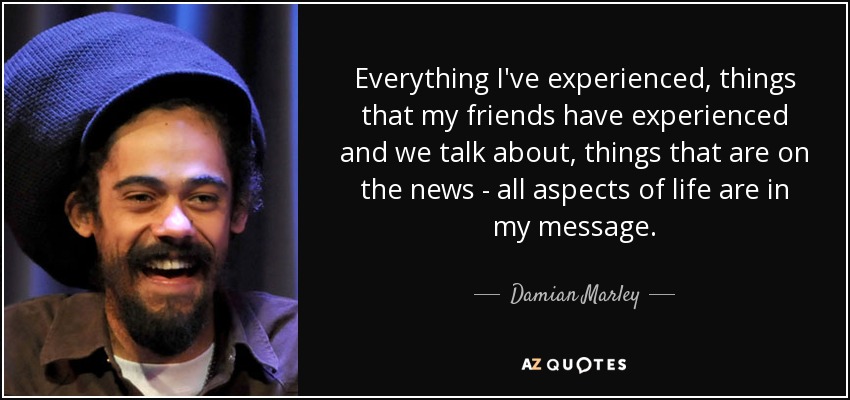 Everything I've experienced, things that my friends have experienced and we talk about, things that are on the news - all aspects of life are in my message. - Damian Marley