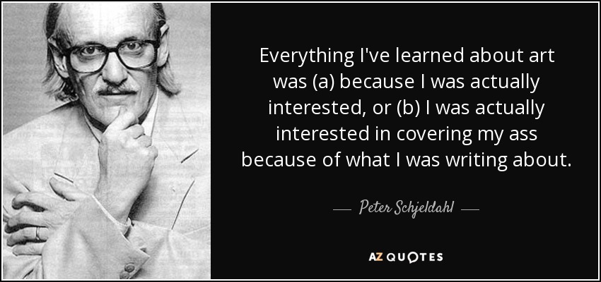Everything I've learned about art was (a) because I was actually interested, or (b) I was actually interested in covering my ass because of what I was writing about. - Peter Schjeldahl