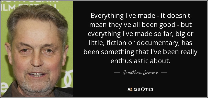 Everything I've made - it doesn't mean they've all been good - but everything I've made so far, big or little, fiction or documentary, has been something that I've been really enthusiastic about. - Jonathan Demme