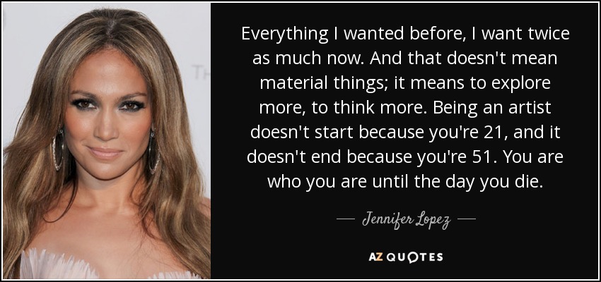 Everything I wanted before, I want twice as much now. And that doesn't mean material things; it means to explore more, to think more. Being an artist doesn't start because you're 21, and it doesn't end because you're 51. You are who you are until the day you die. - Jennifer Lopez