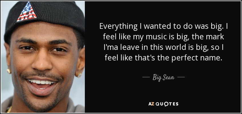 Everything I wanted to do was big. I feel like my music is big, the mark I'ma leave in this world is big, so I feel like that's the perfect name. - Big Sean