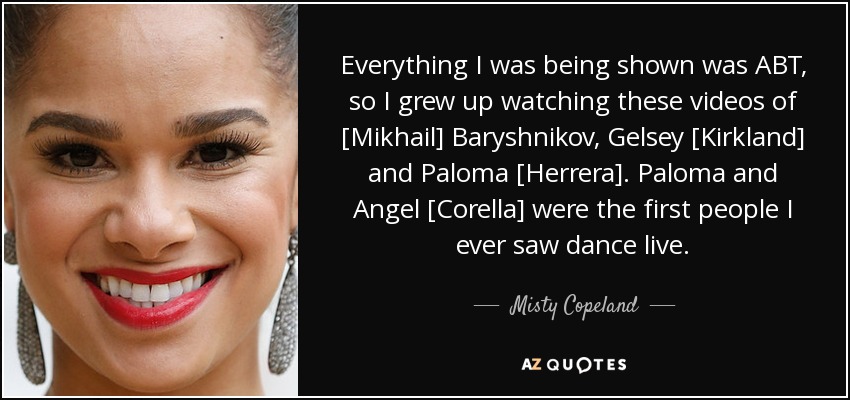 Everything I was being shown was ABT, so I grew up watching these videos of [Mikhail] Baryshnikov, Gelsey [Kirkland] and Paloma [Herrera]. Paloma and Angel [Corella] were the first people I ever saw dance live. - Misty Copeland