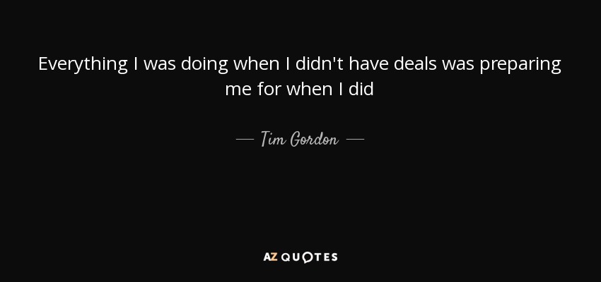 Everything I was doing when I didn't have deals was preparing me for when I did - Tim Gordon