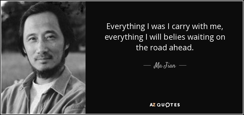 Everything I was I carry with me, everything I will belies waiting on the road ahead. - Ma Jian