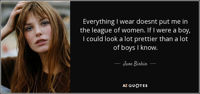 Everything I wear doesnt put me in the league of women. If I were a boy, I could look a lot prettier than a lot of boys I know. - Jane Birkin