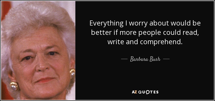 Everything I worry about would be better if more people could read, write and comprehend. - Barbara Bush