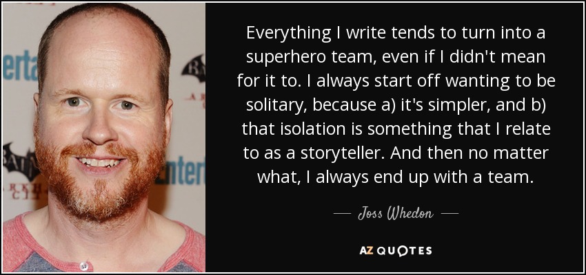 Everything I write tends to turn into a superhero team, even if I didn't mean for it to. I always start off wanting to be solitary, because a) it's simpler, and b) that isolation is something that I relate to as a storyteller. And then no matter what, I always end up with a team. - Joss Whedon