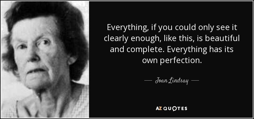 Everything, if you could only see it clearly enough, like this, is beautiful and complete. Everything has its own perfection. - Joan Lindsay