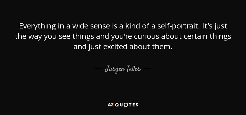 Everything in a wide sense is a kind of a self-portrait. It's just the way you see things and you're curious about certain things and just excited about them. - Jurgen Teller
