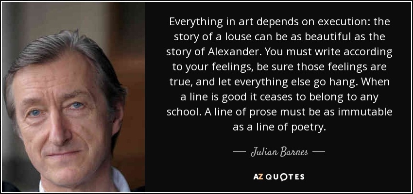 Everything in art depends on execution: the story of a louse can be as beautiful as the story of Alexander. You must write according to your feelings, be sure those feelings are true, and let everything else go hang. When a line is good it ceases to belong to any school. A line of prose must be as immutable as a line of poetry. - Julian Barnes