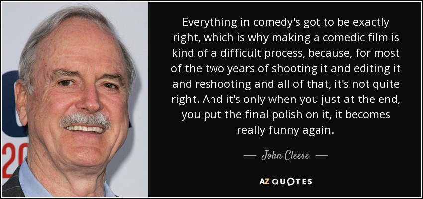 Everything in comedy's got to be exactly right, which is why making a comedic film is kind of a difficult process, because, for most of the two years of shooting it and editing it and reshooting and all of that, it's not quite right. And it's only when you just at the end, you put the final polish on it, it becomes really funny again. - John Cleese