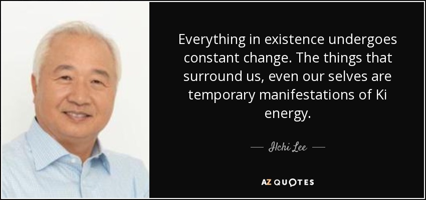 Everything in existence undergoes constant change. The things that surround us, even our selves are temporary manifestations of Ki energy. - Ilchi Lee