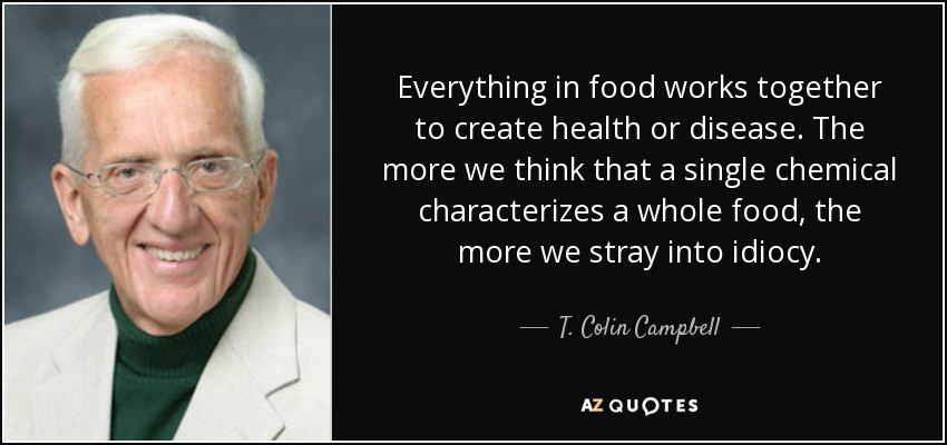 Everything in food works together to create health or disease. The more we think that a single chemical characterizes a whole food, the more we stray into idiocy. - T. Colin Campbell