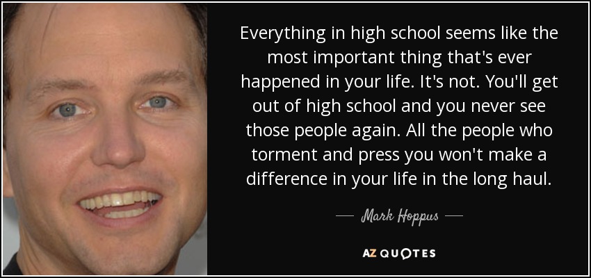Everything in high school seems like the most important thing that's ever happened in your life. It's not. You'll get out of high school and you never see those people again. All the people who torment and press you won't make a difference in your life in the long haul. - Mark Hoppus