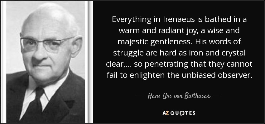Everything in Irenaeus is bathed in a warm and radiant joy, a wise and majestic gentleness. His words of struggle are hard as iron and crystal clear, ... so penetrating that they cannot fail to enlighten the unbiased observer. - Hans Urs von Balthasar