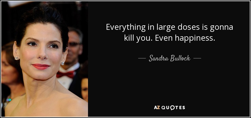 Everything in large doses is gonna kill you. Even happiness. - Sandra Bullock