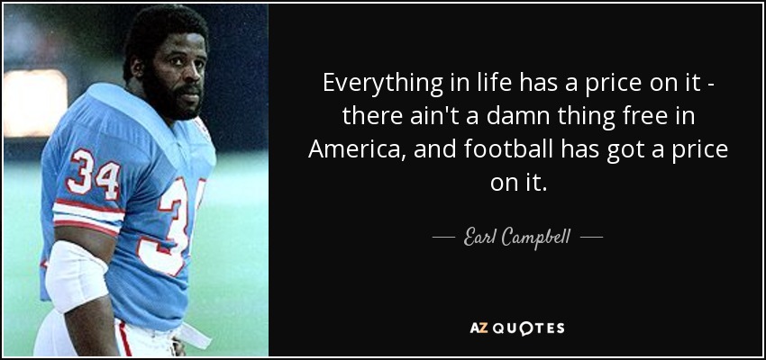 Everything in life has a price on it - there ain't a damn thing free in America, and football has got a price on it. - Earl Campbell