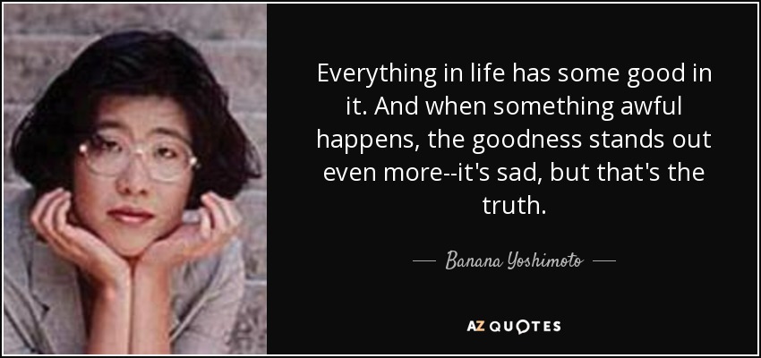 Everything in life has some good in it. And when something awful happens, the goodness stands out even more--it's sad, but that's the truth. - Banana Yoshimoto