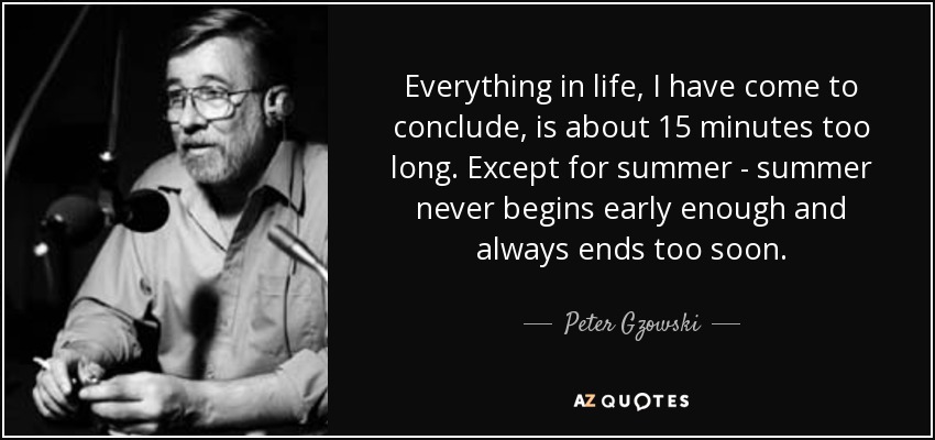 Everything in life, I have come to conclude, is about 15 minutes too long. Except for summer - summer never begins early enough and always ends too soon. - Peter Gzowski