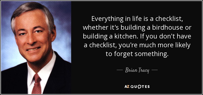 Everything in life is a checklist, whether it's building a birdhouse or building a kitchen. If you don't have a checklist, you're much more likely to forget something. - Brian Tracy