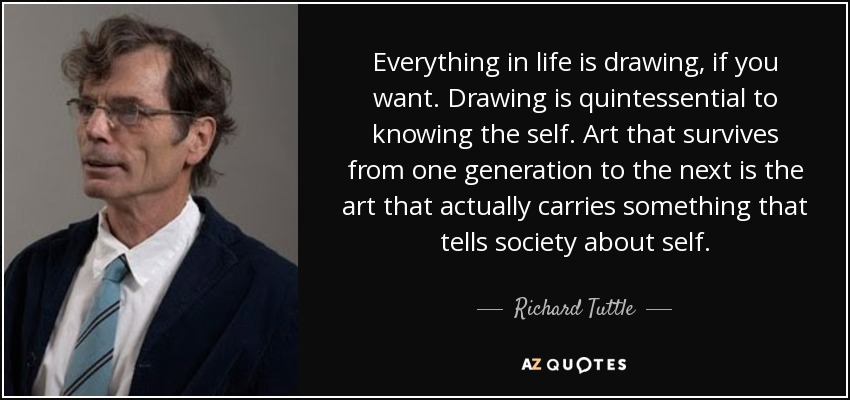 Everything in life is drawing, if you want. Drawing is quintessential to knowing the self. Art that survives from one generation to the next is the art that actually carries something that tells society about self. - Richard Tuttle