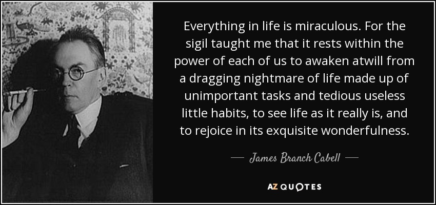 Everything in life is miraculous. For the sigil taught me that it rests within the power of each of us to awaken atwill from a dragging nightmare of life made up of unimportant tasks and tedious useless little habits, to see life as it really is, and to rejoice in its exquisite wonderfulness. - James Branch Cabell