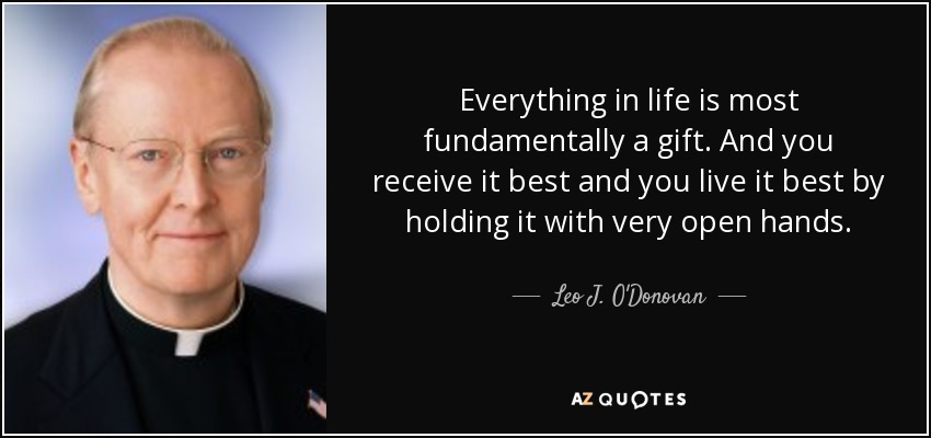 Everything in life is most fundamentally a gift. And you receive it best and you live it best by holding it with very open hands. - Leo J. O'Donovan
