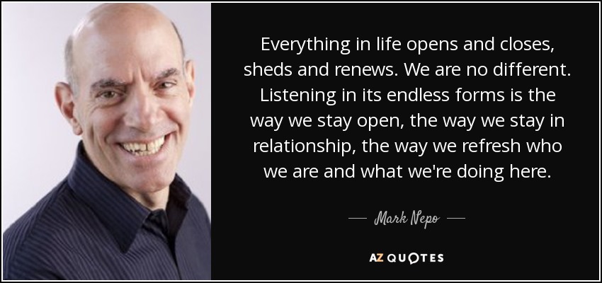 Everything in life opens and closes, sheds and renews. We are no different. Listening in its endless forms is the way we stay open, the way we stay in relationship, the way we refresh who we are and what we're doing here. - Mark Nepo