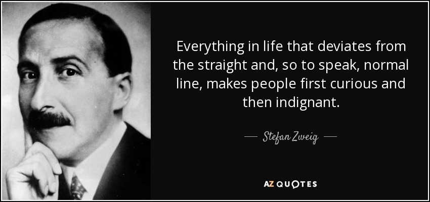 Everything in life that deviates from the straight and, so to speak, normal line, makes people first curious and then indignant. - Stefan Zweig