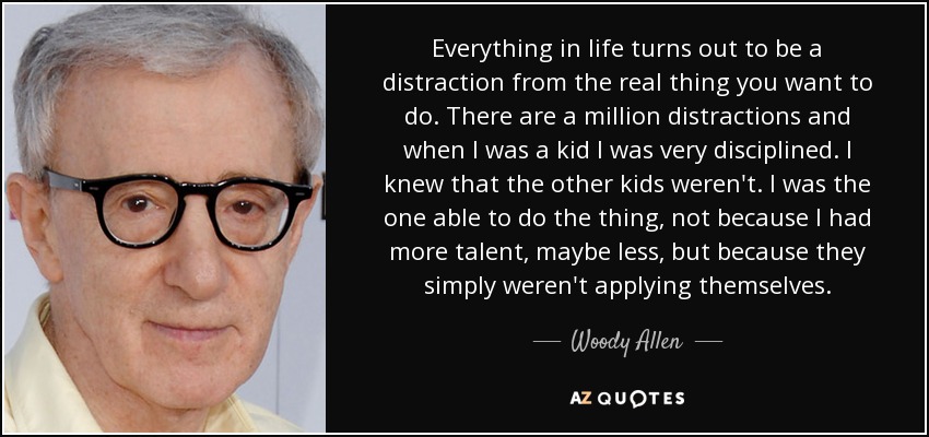 Everything in life turns out to be a distraction from the real thing you want to do. There are a million distractions and when I was a kid I was very disciplined. I knew that the other kids weren't. I was the one able to do the thing, not because I had more talent, maybe less, but because they simply weren't applying themselves. - Woody Allen