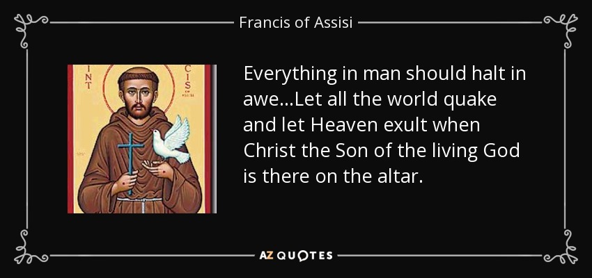 Everything in man should halt in awe...Let all the world quake and let Heaven exult when Christ the Son of the living God is there on the altar. - Francis of Assisi