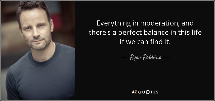 Everything in moderation, and there's a perfect balance in this life if we can find it. - Ryan Robbins