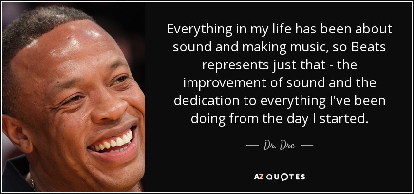 Everything in my life has been about sound and making music, so Beats represents just that - the improvement of sound and the dedication to everything I've been doing from the day I started. - Dr. Dre