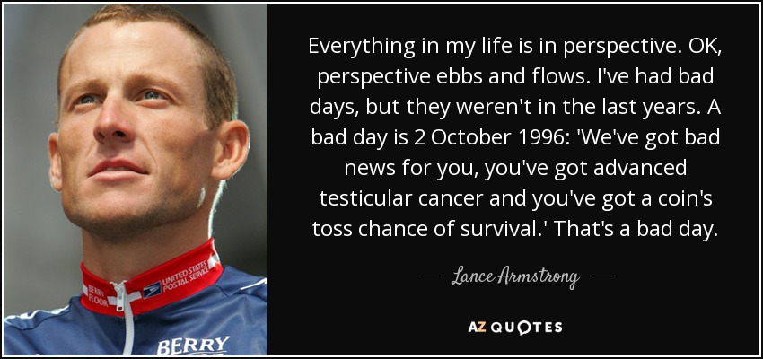 Everything in my life is in perspective. OK, perspective ebbs and flows. I've had bad days, but they weren't in the last years. A bad day is 2 October 1996: 'We've got bad news for you, you've got advanced testicular cancer and you've got a coin's toss chance of survival.' That's a bad day. - Lance Armstrong