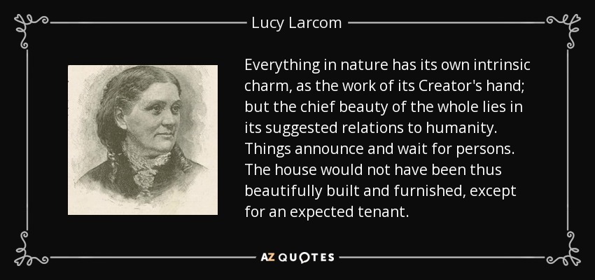 Everything in nature has its own intrinsic charm, as the work of its Creator's hand; but the chief beauty of the whole lies in its suggested relations to humanity. Things announce and wait for persons. The house would not have been thus beautifully built and furnished, except for an expected tenant. - Lucy Larcom