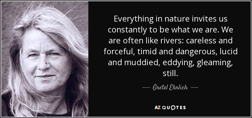 Everything in nature invites us constantly to be what we are. We are often like rivers: careless and forceful, timid and dangerous, lucid and muddied, eddying, gleaming, still. - Gretel Ehrlich