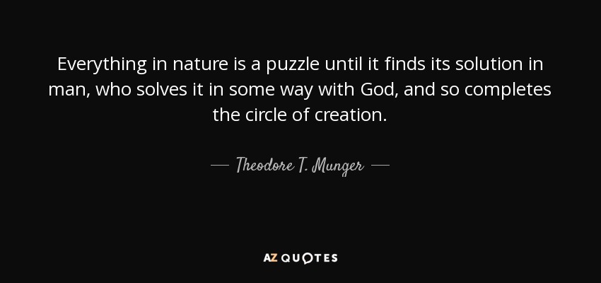 Everything in nature is a puzzle until it finds its solution in man, who solves it in some way with God, and so completes the circle of creation. - Theodore T. Munger