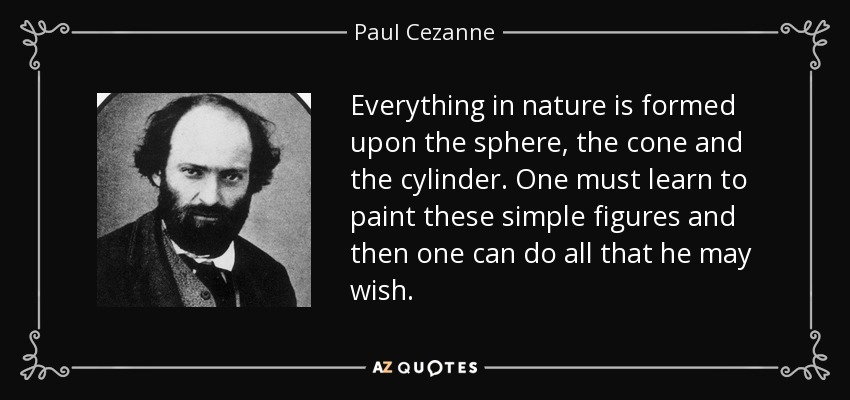 Everything in nature is formed upon the sphere, the cone and the cylinder. One must learn to paint these simple figures and then one can do all that he may wish. - Paul Cezanne