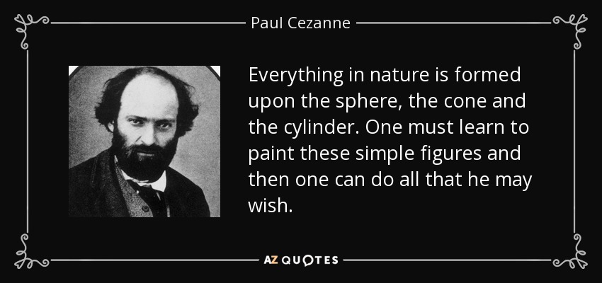 Everything in nature is formed upon the sphere, the cone and the cylinder. One must learn to paint these simple figures and then one can do all that he may wish. - Paul Cezanne