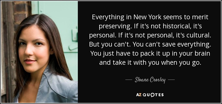 Everything in New York seems to merit preserving. If it's not historical, it's personal. If it's not personal, it's cultural. But you can't. You can't save everything. You just have to pack it up in your brain and take it with you when you go. - Sloane Crosley