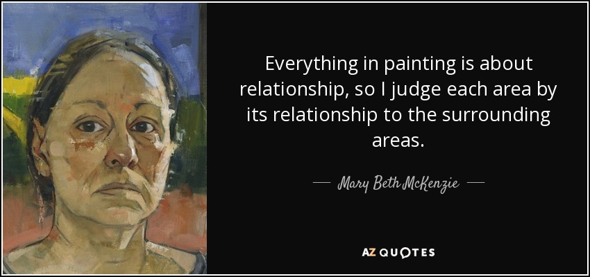 Everything in painting is about relationship, so I judge each area by its relationship to the surrounding areas. - Mary Beth McKenzie