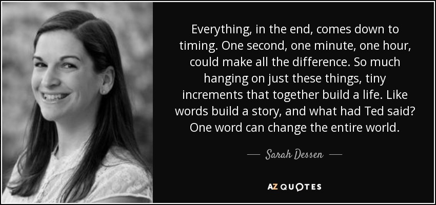 Everything, in the end, comes down to timing. One second, one minute, one hour, could make all the difference. So much hanging on just these things, tiny increments that together build a life. Like words build a story, and what had Ted said? One word can change the entire world. - Sarah Dessen